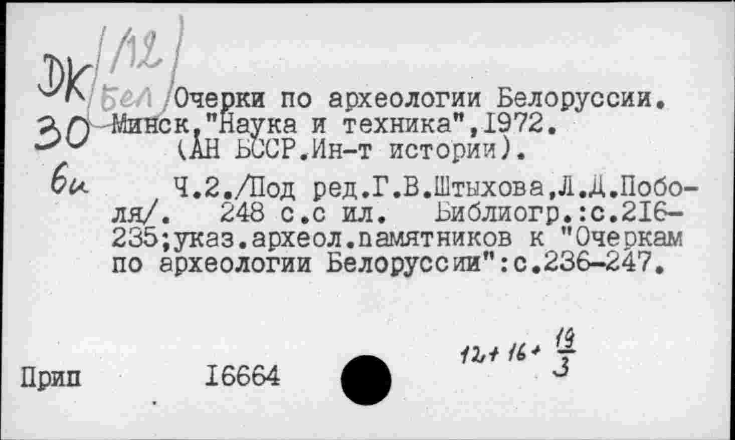 ﻿w
: Очерки по археологии Белоруссии. ÄА-Минск."наука и техника",1972.
(АН БССР.Ин-т истории).
4.2./Под ред.Г.В.Штыхова.Л.Д.Поболи/. 248 с.с ил. Ьиблиогр.:с.216-235;указ.археол.памятников к "Очеркам по археологии Белоруссии":с.236-247,
Прип
16664
/4
а/ г